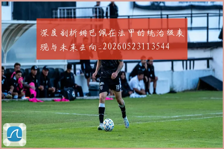 深度剖析姆巴佩在法甲的统治级表现与未来去向_20260523113544