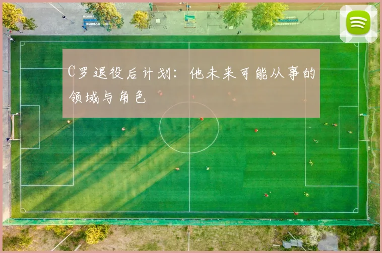 C罗退役后计划：他未来可能从事的领域与角色