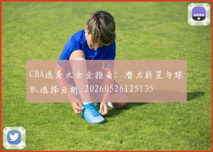 CBA选秀大会全指南:潜力新星与球队选择分析_20260526125135