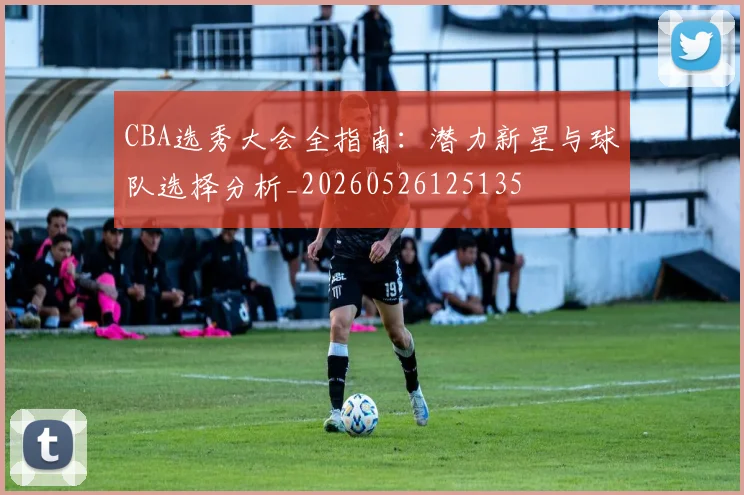 CBA选秀大会全指南：潜力新星与球队选择分析_20260526125135