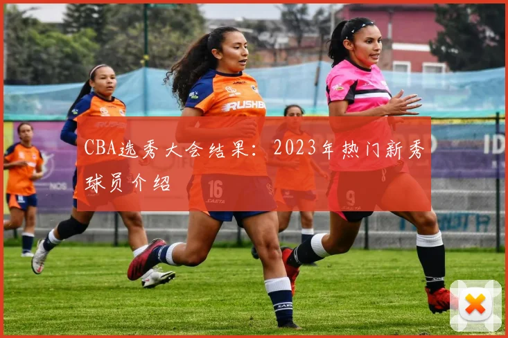 CBA选秀大会结果：2023年热门新秀球员介绍