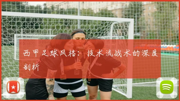 西甲足球风格:技术流战术的深度剖析