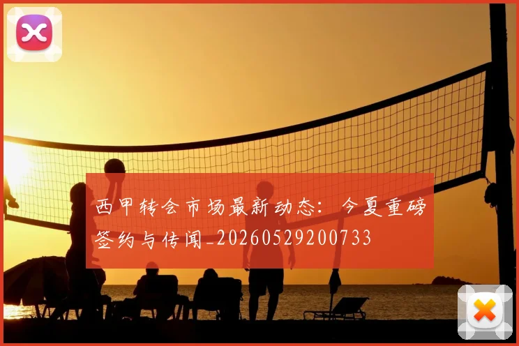 西甲转会市场最新动态：今夏重磅签约与传闻_20260529200733