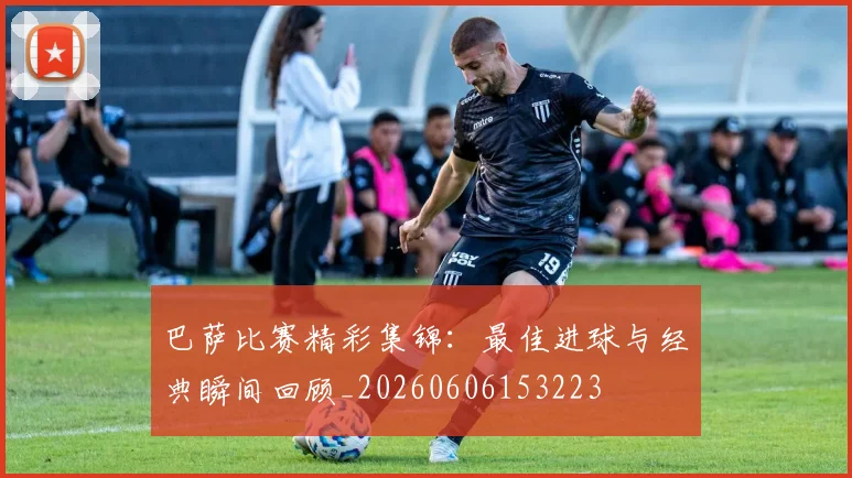 巴萨比赛精彩集锦：最佳进球与经典瞬间回顾_20260606153223