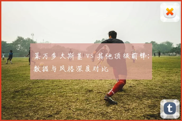 莱万多夫斯基 vs 其他顶级前锋：数据与风格深度对比