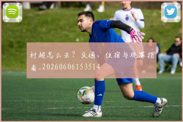 村超怎么去?交通、住宿与观赛指南_20260606153514