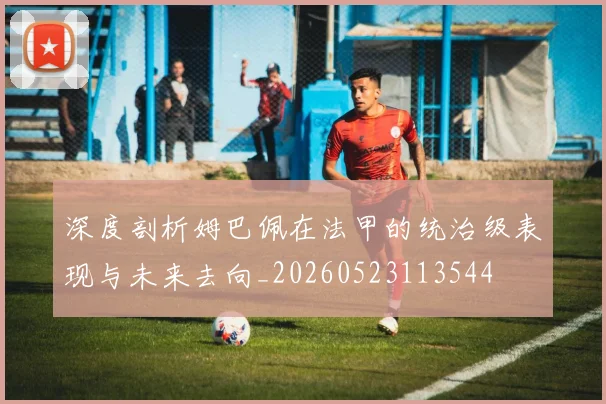 深度剖析姆巴佩在法甲的统治级表现与未来去向_20260523113544