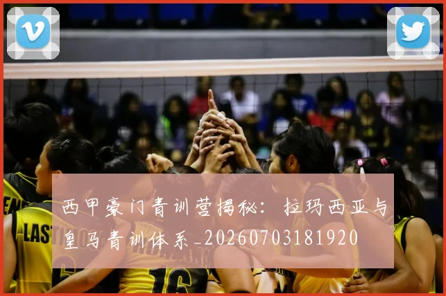 西甲豪门青训营揭秘:拉玛西亚与皇马青训体系_20260703181920